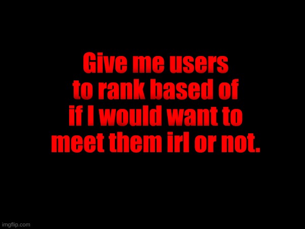 Give me users to rank based of if I would want to meet them irl or not. | made w/ Imgflip meme maker