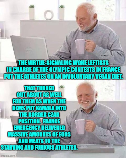 Only hyper arrogant and STUPID leftists would try to dictate the diets of top athletes. | THAT TURNED OUT ABOUT AS WELL FOR THEM AS WHEN THE DEMS PUT KAMALA INTO THE BORDER CZAR POSITION.  FRANCE EMERGENCY DELIVERED MASSIVE AMOUNTS OF EGGS AND MEATS TO THE STARVING AND FURIOUS ATHLETES. THE VIRTUE-SIGNALING WOKE LEFTISTS IN CHARGE OF THE OLYMPIC CONTESTS IN FRANCE PUT THE ATHLETES ON AN INVOLUNTARY VEGAN DIET. | image tagged in hide the pain harold | made w/ Imgflip meme maker