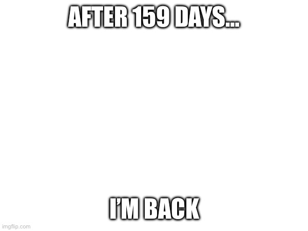 I’m back | AFTER 159 DAYS…; I’M BACK | image tagged in back in my day | made w/ Imgflip meme maker