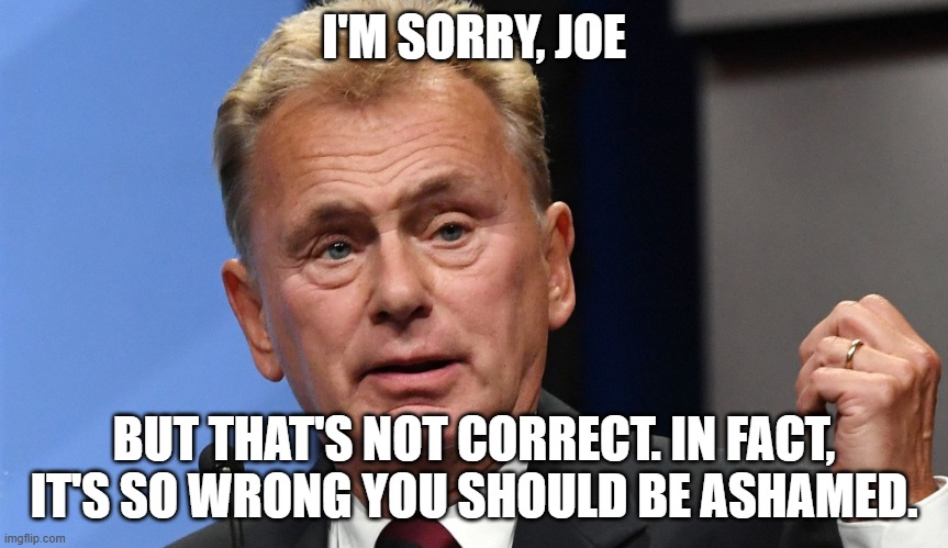 Pat Sajak Going Postal | I'M SORRY, JOE BUT THAT'S NOT CORRECT. IN FACT, IT'S SO WRONG YOU SHOULD BE ASHAMED. | image tagged in pat sajak going postal | made w/ Imgflip meme maker