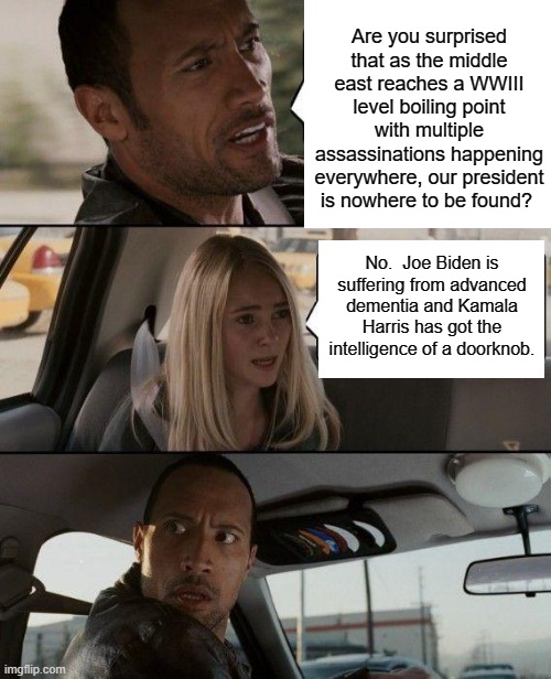 This is true, and every intelligent person KNOWS that this is true. | Are you surprised that as the middle east reaches a WWIII level boiling point with multiple assassinations happening everywhere, our president is nowhere to be found? No.  Joe Biden is suffering from advanced dementia and Kamala Harris has got the intelligence of a doorknob. | image tagged in the rock driving | made w/ Imgflip meme maker