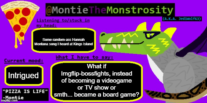It could actually be really cool! What are y'alls thoughts on and ideas for this? | Some random-ass Hannah Montana song I heard at Kings Island; What if Imgflip-bossfights, instead of becoming a videogame or TV show or smth... became a board game? Intrigued | image tagged in montiethemonstrosity announcement template | made w/ Imgflip meme maker
