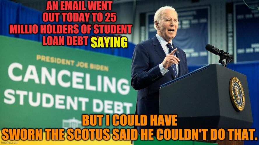 Here We Go Again...Another Election Ploy To Get More Of The Younger Voters | AN EMAIL WENT OUT TODAY TO 25 MILLIO HOLDERS OF STUDENT         
   LOAN DEBT SAYING; SAYING; BUT I COULD HAVE SWORN THE SCOTUS SAID HE COULDN'T DO THAT. | image tagged in memes,joe biden,giving,student loans,forgiveness,noooo you can't just | made w/ Imgflip meme maker