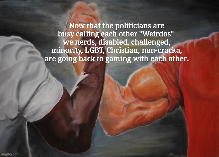 Epic Handshake | Now that the politicians are busy calling each other "Weirdos" 
we nerds, disabled, challenged, minority, LGBT, Christian, non-cracka, are going back to gaming with each other. | image tagged in memes,epic handshake | made w/ Imgflip meme maker