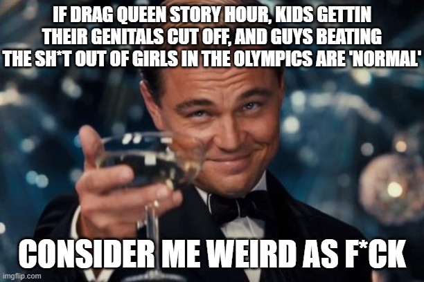 "weird" | IF DRAG QUEEN STORY HOUR, KIDS GETTIN THEIR GENITALS CUT OFF, AND GUYS BEATING THE SH*T OUT OF GIRLS IN THE OLYMPICS ARE 'NORMAL'; CONSIDER ME WEIRD AS F*CK | image tagged in memes,leonardo dicaprio cheers | made w/ Imgflip meme maker