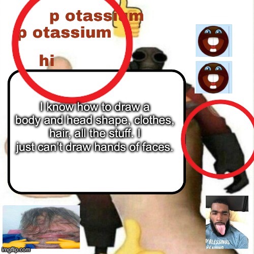 Can’t make examples rn but later | I know how to draw a body and head shape, clothes, hair, all the stuff. I just can’t draw hands of faces. | image tagged in potassium announcement template | made w/ Imgflip meme maker