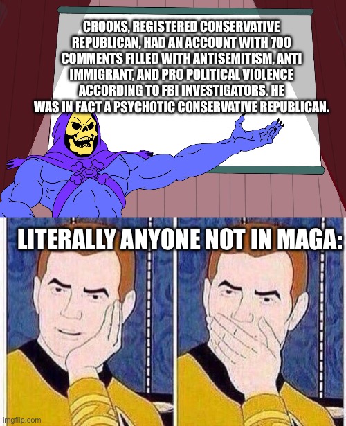 To the surprise of…who exactly, I may ask? | CROOKS, REGISTERED CONSERVATIVE REPUBLICAN, HAD AN ACCOUNT WITH 700 COMMENTS FILLED WITH ANTISEMITISM, ANTI IMMIGRANT, AND PRO POLITICAL VIOLENCE ACCORDING TO FBI INVESTIGATORS. HE WAS IN FACT A PSYCHOTIC CONSERVATIVE REPUBLICAN. LITERALLY ANYONE NOT IN MAGA: | image tagged in skeletor presents,star trek tas,conservatives,american psycho,2024 | made w/ Imgflip meme maker