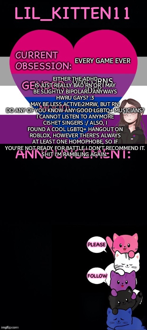 ((sorry we can't edit images </3)) | EVERY GAME EVER; UNICORNS 
IDFK; EITHER THE ADHD IS JUST REALLY BAD RN OR I MAY BE SLIGHTLY BIPOLAR... ANYWAYS HWRU GAYS? :3
MAY BE LESS ACTIVE 2MRW, BUT RN:
DO ANY OF YOU KNOW ANY GOOD LGBTQ+ MUSICIANS? I CANNOT LISTEN TO ANYMORE CISHET SINGERS :/ ALSO, I FOUND A COOL LGBTQ+ HANGOUT ON ROBLOX, HOWEVER THERE'S ALWAYS AT LEAST ONE HOMOPHOBE, SO IF YOU'RE NOT READY FOR BATTLE I DON'T RECOMMEND IT.
SHIT I'M RAMBLING AGAIN. :3 *HYPER BUT HAPPY NOISES* | image tagged in lil_kitten11's announcement temp | made w/ Imgflip meme maker