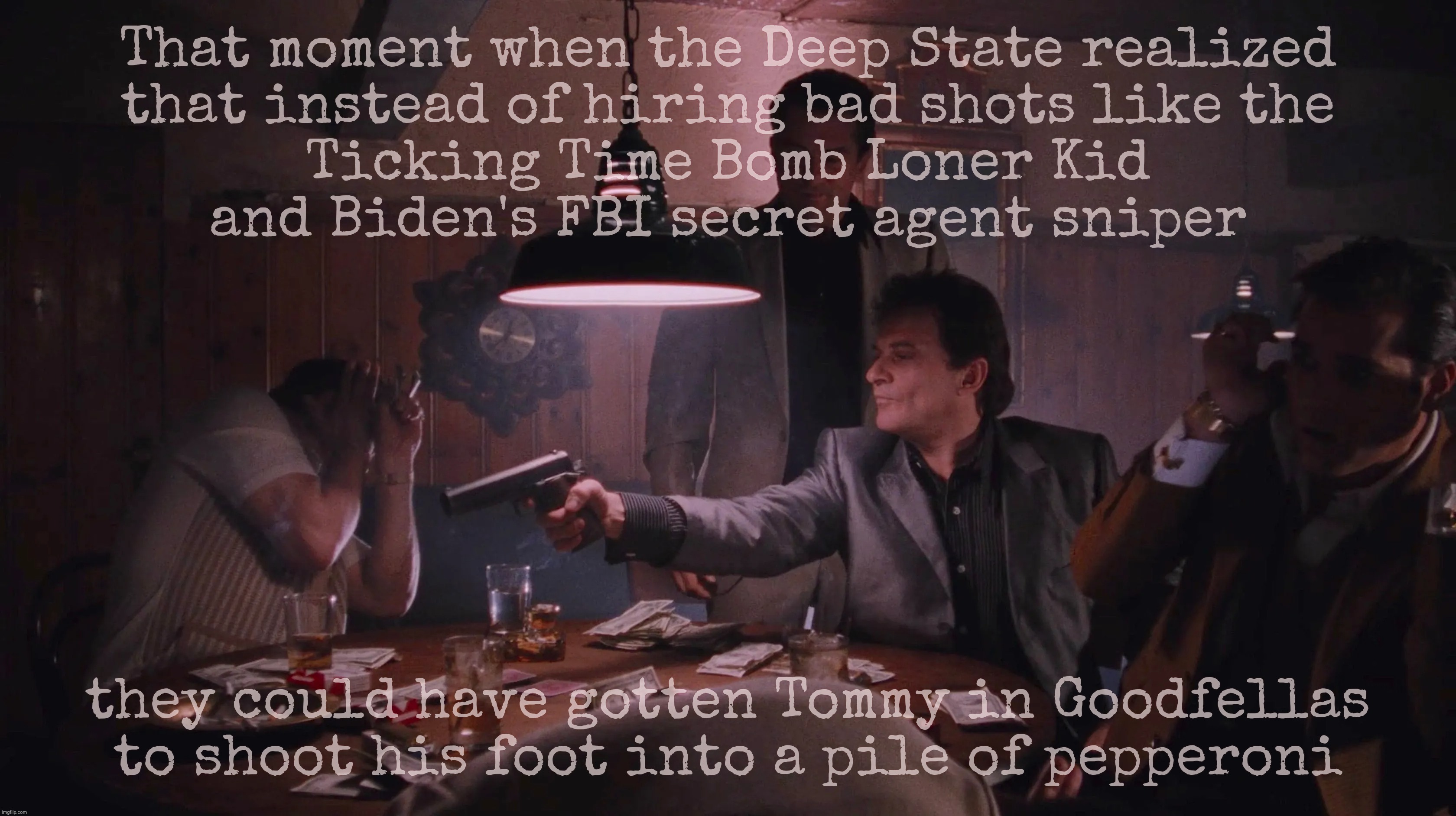 They plotted against him. But they weren't good shots. | That moment when the Deep State realized
that instead of hiring bad shots like the
Ticking Time Bomb Loner Kid
and Biden's FBI secret agent sniper; they could have gotten Tommy in Goodfellas
to shoot his foot into a pile of pepperoni | image tagged in goodfellas,joe pesci,the earlobe assassin,second shooter,deep state,conspiracy theories | made w/ Imgflip meme maker