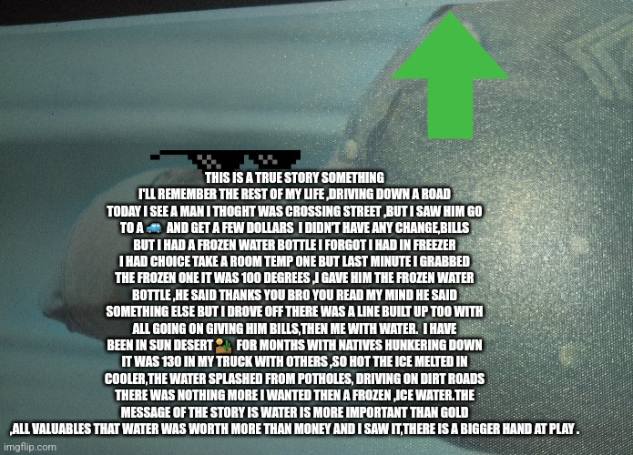 Water is life | THIS IS A TRUE STORY SOMETHING I'LL REMEMBER THE REST OF MY LIFE ,DRIVING DOWN A ROAD TODAY I SEE A MAN I THOGHT WAS CROSSING STREET ,BUT I SAW HIM GO TO A 🚙  AND GET A FEW DOLLARS  I DIDN'T HAVE ANY CHANGE,BILLS BUT I HAD A FROZEN WATER BOTTLE I FORGOT I HAD IN FREEZER I HAD CHOICE TAKE A ROOM TEMP ONE BUT LAST MINUTE I GRABBED THE FROZEN ONE IT WAS 100 DEGREES ,I GAVE HIM THE FROZEN WATER BOTTLE ,HE SAID THANKS YOU BRO YOU READ MY MIND HE SAID SOMETHING ELSE BUT I DROVE OFF THERE WAS A LINE BUILT UP TOO WITH ALL GOING ON GIVING HIM BILLS,THEN ME WITH WATER.  I HAVE BEEN IN SUN DESERT 🏜  FOR MONTHS WITH NATIVES HUNKERING DOWN IT WAS 130 IN MY TRUCK WITH OTHERS ,SO HOT THE ICE MELTED IN COOLER,THE WATER SPLASHED FROM POTHOLES, DRIVING ON DIRT ROADS THERE WAS NOTHING MORE I WANTED THEN A FROZEN ,ICE WATER.THE MESSAGE OF THE STORY IS WATER IS MORE IMPORTANT THAN GOLD ,ALL VALUABLES THAT WATER WAS WORTH MORE THAN MONEY AND I SAW IT,THERE IS A BIGGER HAND AT PLAY . | image tagged in water,h20,arrow,homeless awareness,givewater | made w/ Imgflip meme maker