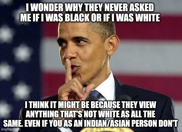 "But you didn't hear that from me you didn't hear that from me!" | I WONDER WHY THEY NEVER ASKED ME IF I WAS BLACK OR IF I WAS WHITE; I THINK IT MIGHT BE BECAUSE THEY VIEW ANYTHING THAT'S NOT WHITE AS ALL THE SAME. EVEN IF YOU AS AN INDIAN/ASIAN PERSON DON'T | image tagged in obama shhhhh,asian,dark humour | made w/ Imgflip meme maker