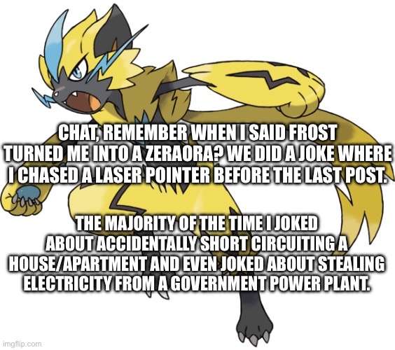 Chat, deadass were not being serious | CHAT, REMEMBER WHEN I SAID FROST TURNED ME INTO A ZERAORA? WE DID A JOKE WHERE I CHASED A LASER POINTER BEFORE THE LAST POST. THE MAJORITY OF THE TIME I JOKED ABOUT ACCIDENTALLY SHORT CIRCUITING A HOUSE/APARTMENT AND EVEN JOKED ABOUT STEALING ELECTRICITY FROM A GOVERNMENT POWER PLANT. | image tagged in zeraora | made w/ Imgflip meme maker