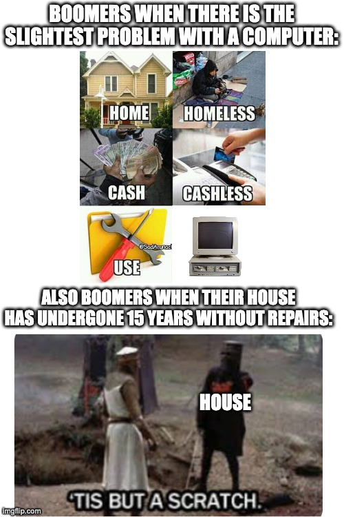 ? | BOOMERS WHEN THERE IS THE SLIGHTEST PROBLEM WITH A COMPUTER:; ALSO BOOMERS WHEN THEIR HOUSE HAS UNDERGONE 15 YEARS WITHOUT REPAIRS:; HOUSE | image tagged in boomers,tis but a scratch,useless | made w/ Imgflip meme maker