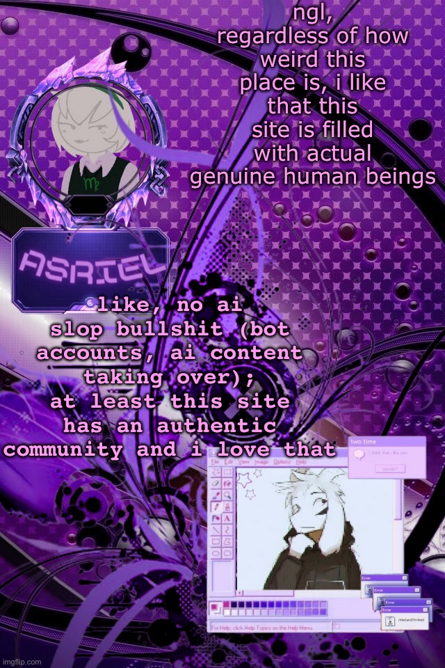 hate to say it, but i love this shitty community, at least its real | ngl, regardless of how weird this place is, i like that this site is filled with actual genuine human beings; like, no ai slop bullshit (bot accounts, ai content taking over); at least this site has an authentic community and i love that | image tagged in asriel's maximalist template | made w/ Imgflip meme maker