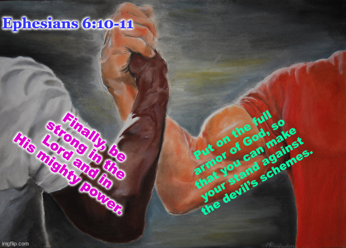 Ephesians 6:10-11 | Ephesians 6:10-11; Put on the full armor of God, so that you can make your stand against the devil’s schemes. Finally, be strong in the Lord and in His mighty power. | image tagged in biblical encouragement | made w/ Imgflip meme maker