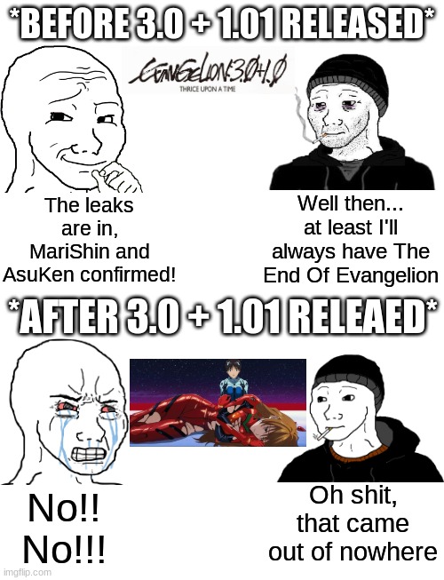 For my AsuShin brothers, was this what it was like back in 2021? | *BEFORE 3.0 + 1.01 RELEASED*; Well then... at least I'll always have The End Of Evangelion; The leaks are in, MariShin and AsuKen confirmed! *AFTER 3.0 + 1.01 RELEAED*; Oh shit, that came out of nowhere; No!! No!!! | image tagged in neon genesis evangelion,evangelion,rebuild of evangelion,shinji ikari,asuka langley soryu,wojak | made w/ Imgflip meme maker