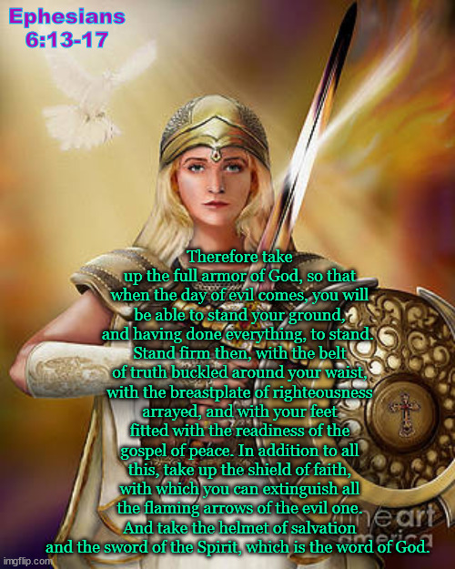 Ephesians 6:13-17 | Ephesians 6:13-17; Therefore take up the full armor of God, so that when the day of evil comes, you will be able to stand your ground, and having done everything, to stand. 
Stand firm then, with the belt of truth buckled around your waist, with the breastplate of righteousness arrayed, and with your feet fitted with the readiness of the gospel of peace. In addition to all this, take up the shield of faith, with which you can extinguish all the flaming arrows of the evil one. And take the helmet of salvation and the sword of the Spirit, which is the word of God. | image tagged in the full armor of god,biblical encouragement | made w/ Imgflip meme maker