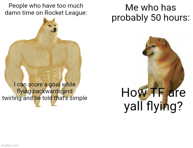 Buff Doge vs. Cheems Meme | People who have too much damn time on Rocket League:; Me who has probably 50 hours:; I can score a goal while flying backwards and twirling and be told that's simple; How TF are yall flying? | image tagged in memes,buff doge vs cheems | made w/ Imgflip meme maker