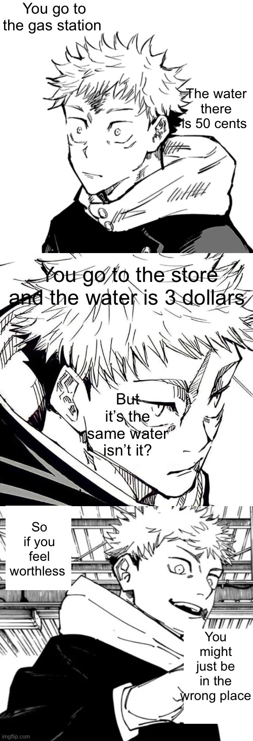 Little longer one but I think you should read it all | You go to the gas station; The water there is 50 cents; You go to the store and the water is 3 dollars; But it’s the same water isn’t it? So if you feel worthless; You might just be in the wrong place | image tagged in yuji 2 | made w/ Imgflip meme maker