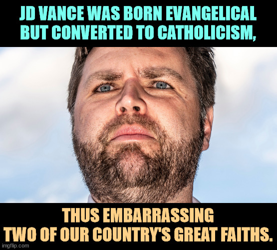 JD Vance, the Weirdest of the Weird | JD VANCE WAS BORN EVANGELICAL
BUT CONVERTED TO CATHOLICISM, THUS EMBARRASSING
TWO OF OUR COUNTRY'S GREAT FAITHS. | image tagged in jd vance the weirdest of the weird,jd vance,weird,religious,nut,misogynist | made w/ Imgflip meme maker