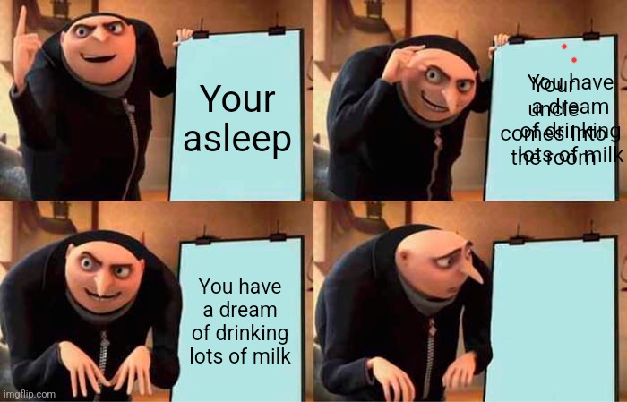Sussy uncle | Your asleep; You have a dream of drinking lots of milk; Your uncle comes Into the room; You have a dream of drinking lots of milk | image tagged in memes,gru's plan | made w/ Imgflip meme maker