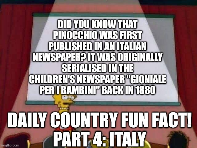 Daily Country Fun Facts time | DID YOU KNOW THAT PINOCCHIO WAS FIRST PUBLISHED IN AN ITALIAN NEWSPAPER? IT WAS ORIGINALLY SERIALISED IN THE CHILDREN'S NEWSPAPER "GIONIALE PER I BAMBINI" BACK IN 1880; DAILY COUNTRY FUN FACT!
PART 4: ITALY | image tagged in lisa simpson speech | made w/ Imgflip meme maker