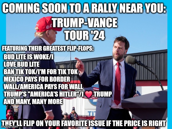 COMING SOON TO A RALLY NEAR YOU:; TRUMP-VANCE
TOUR '24; BUD LITE IS WOKE/I LOVE BUD LITE
BAN TIK TOK/I'M FOR TIK TOK
MEXICO PAYS FOR BORDER WALL/AMERICA PAYS FOR WALL
TRUMP'S "AMERICA'S HITLER"/I ❤️ TRUMP
AND MANY, MANY MORE; FEATURING THEIR GREATEST FLIP-FLOPS:; THEY'LL FLIP ON YOUR FAVORITE ISSUE IF THE PRICE IS RIGHT | image tagged in nevertrump,donald trump is an idiot,maga,donald trump the clown,dump trump,nevertrump meme | made w/ Imgflip meme maker