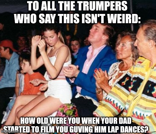 Apparently this is normal in MAGA land | TO ALL THE TRUMPERS WHO SAY THIS ISN'T WEIRD:; HOW OLD WERE YOU WHEN YOUR DAD STARTED TO FILM YOU GUVING HIM LAP DANCES? | image tagged in donald trump ivanka lap dance,scumbag republicans,terrorists,trailer trash,conservative hypocrisy,inbred | made w/ Imgflip meme maker