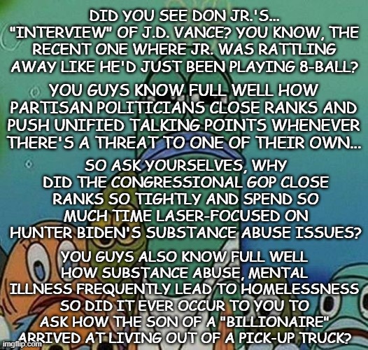 Heya, Trump-cult kids, let's talk about you guys' pointing to Hunter Biden in a "fruit doesn't fall far from the tree"-fully way | DID YOU SEE DON JR.'S... "INTERVIEW" OF J.D. VANCE? YOU KNOW, THE RECENT ONE WHERE JR. WAS RATTLING AWAY LIKE HE'D JUST BEEN PLAYING 8-BALL? YOU GUYS KNOW FULL WELL HOW PARTISAN POLITICIANS CLOSE RANKS AND PUSH UNIFIED TALKING POINTS WHENEVER THERE'S A THREAT TO ONE OF THEIR OWN... SO ASK YOURSELVES, WHY DID THE CONGRESSIONAL GOP CLOSE RANKS SO TIGHTLY AND SPEND SO MUCH TIME LASER-FOCUSED ON HUNTER BIDEN'S SUBSTANCE ABUSE ISSUES? YOU GUYS ALSO KNOW FULL WELL HOW SUBSTANCE ABUSE, MENTAL ILLNESS FREQUENTLY LEAD TO HOMELESSNESS SO DID IT EVER OCCUR TO YOU TO ASK HOW THE SON OF A "BILLIONAIRE" ARRIVED AT LIVING OUT OF A PICK-UP TRUCK? | image tagged in spongebob,addiction,hypocrisy,hold up wait a minute something aint right | made w/ Imgflip meme maker