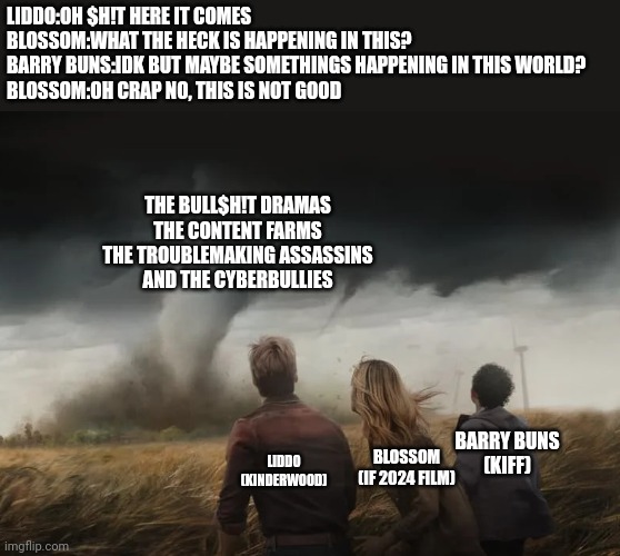 What's Happening in this World.... | LIDDO:OH $H!T HERE IT COMES
BLOSSOM:WHAT THE HECK IS HAPPENING IN THIS?
BARRY BUNS:IDK BUT MAYBE SOMETHINGS HAPPENING IN THIS WORLD?
BLOSSOM:OH CRAP NO, THIS IS NOT GOOD; THE BULL$H!T DRAMAS
THE CONTENT FARMS
THE TROUBLEMAKING ASSASSINS
AND THE CYBERBULLIES; BARRY BUNS
(KIFF); BLOSSOM
(IF 2024 FILM); LIDDO
(KINDERWOOD) | image tagged in twisters of 3 people,twisters,meme,roleplaying,roleplay,out of context | made w/ Imgflip meme maker