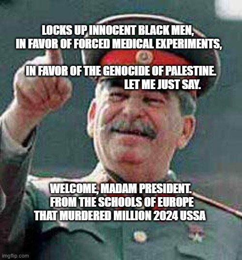 Stalin says | LOCKS UP INNOCENT BLACK MEN,       IN FAVOR OF FORCED MEDICAL EXPERIMENTS,                                                   IN FAVOR OF THE GENOCIDE OF PALESTINE.                                         LET ME JUST SAY. WELCOME, MADAM PRESIDENT.  FROM THE SCHOOLS OF EUROPE THAT MURDERED MILLION 2024 USSA | image tagged in stalin says | made w/ Imgflip meme maker