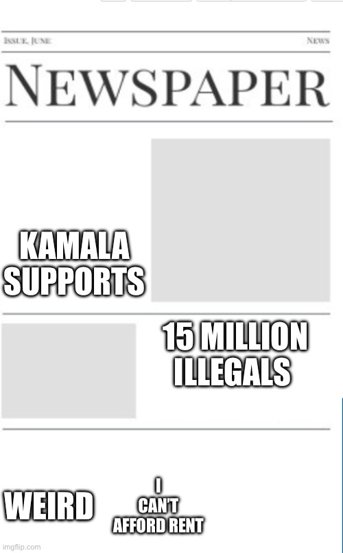 Blank newspaper | KAMALA SUPPORTS; 15 MILLION ILLEGALS; I CAN’T AFFORD RENT; WEIRD | image tagged in blank newspaper | made w/ Imgflip meme maker