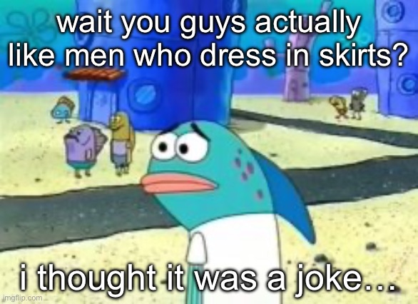 wait you guys actually | wait you guys actually like men who dress in skirts? i thought it was a joke… | image tagged in wait you guys actually | made w/ Imgflip meme maker