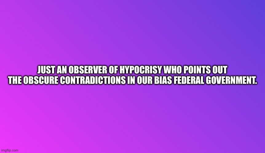 Blank Color | JUST AN OBSERVER OF HYPOCRISY WHO POINTS OUT THE OBSCURE CONTRADICTIONS IN OUR BIAS FEDERAL GOVERNMENT. | image tagged in blank color | made w/ Imgflip meme maker