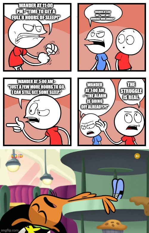 Wander sleeping in 8 hours | WANDER AT 11:00 PM - "TIME TO GET A FULL 8 HOURS OF SLEEP!"; WANDER AT 3:00 AM - "WHY AM I SUDDENLY WIDE AWAKE?"; WANDER AT 5:00 AM - "JUST A FEW MORE HOURS TO GO, I CAN STILL GET SOME SLEEP."; WANDER AT 7:00 AM - "THE ALARM IS GOING OFF ALREADY?!"; THE STRUGGLE IS REAL. | image tagged in 4 panel comic blank template,wander sleep,sleeping | made w/ Imgflip meme maker