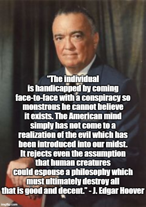 Good People | “The individual is handicapped by coming face-to-face with a conspiracy so monstrous he cannot believe it exists. The American mind simply has not come to a realization of the evil which has been introduced into our midst. It rejects even the assumption that human creatures could espouse a philosophy which must ultimately destroy all that is good and decent.” - J. Edgar Hoover | image tagged in j edgar hoover | made w/ Imgflip meme maker