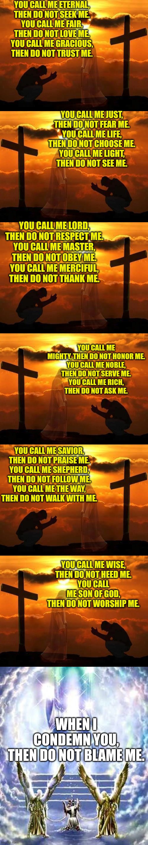 YOU CALL ME ETERNAL,
THEN DO NOT SEEK ME.
YOU CALL ME FAIR,
THEN DO NOT LOVE ME.
YOU CALL ME GRACIOUS,
THEN DO NOT TRUST ME. YOU CALL ME JUST,
THEN DO NOT FEAR ME.
YOU CALL ME LIFE,
THEN DO NOT CHOOSE ME.
YOU CALL ME LIGHT,
THEN DO NOT SEE ME. YOU CALL ME LORD,
THEN DO NOT RESPECT ME.
YOU CALL ME MASTER,
THEN DO NOT OBEY ME.
YOU CALL ME MERCIFUL,
THEN DO NOT THANK ME. YOU CALL ME MIGHTY, THEN DO NOT HONOR ME.
YOU CALL ME NOBLE,
THEN DO NOT SERVE ME.
YOU CALL ME RICH,
THEN DO NOT ASK ME. YOU CALL ME SAVIOR,
THEN DO NOT PRAISE ME.
YOU CALL ME SHEPHERD,
THEN DO NOT FOLLOW ME.
YOU CALL ME THE WAY,
THEN DO NOT WALK WITH ME. YOU CALL ME WISE,
THEN DO NOT HEED ME.
YOU CALL ME SON OF GOD,
THEN DO NOT WORSHIP ME. WHEN I CONDEMN YOU,
THEN DO NOT BLAME ME. | image tagged in kneeling man,judgement day | made w/ Imgflip meme maker