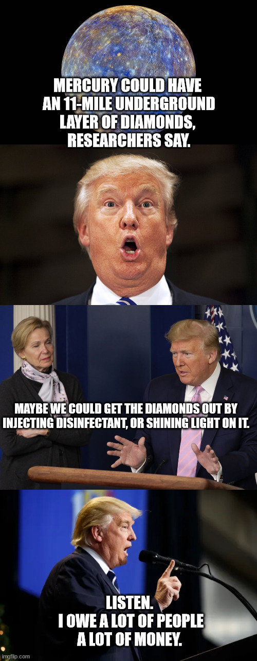 Greedy don the stable genius. | MERCURY COULD HAVE
 AN 11-MILE UNDERGROUND
LAYER OF DIAMONDS,
 RESEARCHERS SAY. MAYBE WE COULD GET THE DIAMONDS OUT BY INJECTING DISINFECTANT, OR SHINING LIGHT ON IT. LISTEN.
 I OWE A LOT OF PEOPLE
A LOT OF MONEY. | image tagged in the planet mercury,stable genius | made w/ Imgflip meme maker