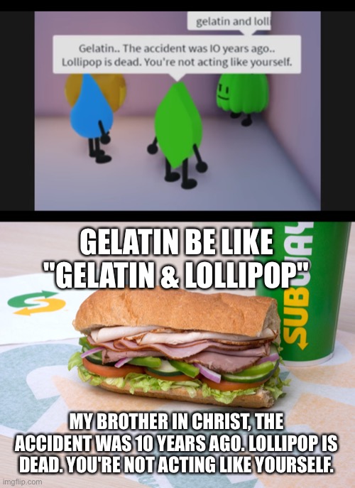 GELATIN BE LIKE "GELATIN & LOLLIPOP"; MY BROTHER IN CHRIST, THE ACCIDENT WAS 10 YEARS AGO. LOLLIPOP IS DEAD. YOU'RE NOT ACTING LIKE YOURSELF. | image tagged in gelatin and loll,dudes be like | made w/ Imgflip meme maker