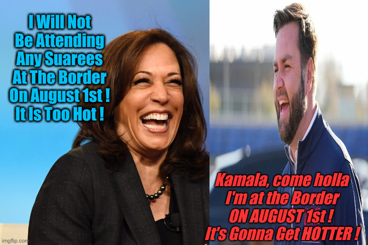 The Heat Is On ! | I Will Not Be Attending Any Suarees At The Border On August 1st !
It Is Too Hot ! Kamala, come holla
I'm at the Border ON AUGUST 1st ! 
It's Gonna Get HOTTER ! | image tagged in kamala harris laughing,political meme,politics,funny memes,funny | made w/ Imgflip meme maker