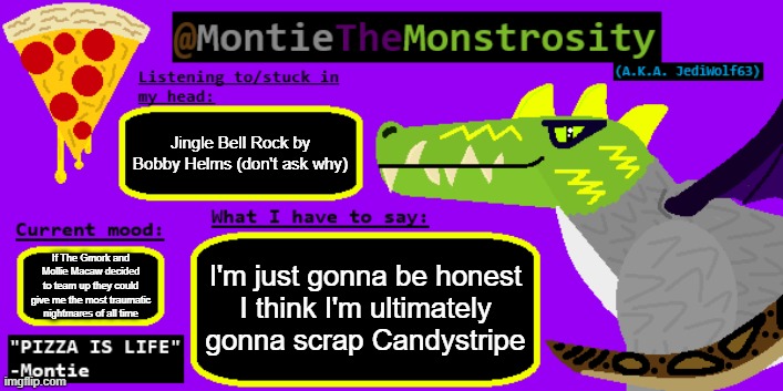 She doesn't really do anything except be an annoying furry comic relief | Jingle Bell Rock by Bobby Helms (don't ask why); If The Gmork and Mollie Macaw decided to team up they could give me the most traumatic nightmares of all time; I'm just gonna be honest
I think I'm ultimately gonna scrap Candystripe | image tagged in montiethemonstrosity announcement template | made w/ Imgflip meme maker