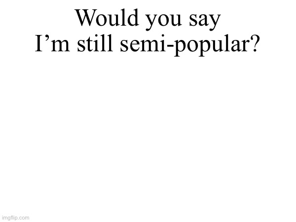 Would you say I’m still semi-popular? | made w/ Imgflip meme maker