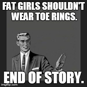 Kill Yourself Guy | FAT GIRLS SHOULDN'T WEAR TOE RINGS. END OF STORY. | image tagged in memes,kill yourself guy | made w/ Imgflip meme maker