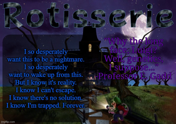 Rotisserie's LM2 Temp | I so desperately want this to be a nightmare. I so desperately want to wake up from this. But I know it's reality. I know I can't escape. I know there's no solution. I know I'm trapped. Forever. | image tagged in rotisserie's lm2 temp | made w/ Imgflip meme maker