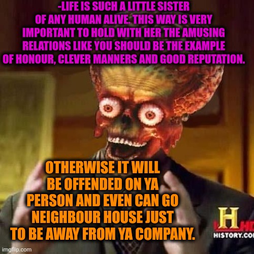 -Being the big brother. | -LIFE IS SUCH A LITTLE SISTER OF ANY HUMAN ALIVE. THIS WAY IS VERY IMPORTANT TO HOLD WITH HER THE AMUSING RELATIONS LIKE YOU SHOULD BE THE EXAMPLE OF HONOUR, CLEVER MANNERS AND GOOD REPUTATION. OTHERWISE IT WILL BE OFFENDED ON YA PERSON AND EVEN CAN GO NEIGHBOUR HOUSE JUST TO BE AWAY FROM YA COMPANY. | image tagged in aliens 6,life lessons,why is my sister's name rose,neighbors,unwanted house guest,a surprise to be sure | made w/ Imgflip meme maker