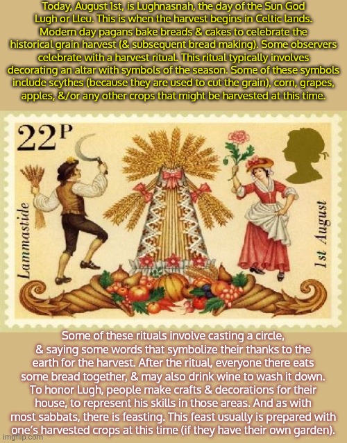 Also known as Lammas. | Today, August 1st, is Lughnasnah, the day of the Sun God
Lugh or Lleu. This is when the harvest begins in Celtic lands.
Modern day pagans bake breads & cakes to celebrate the historical grain harvest (& subsequent bread making). Some observers celebrate with a harvest ritual. This ritual typically involves decorating an altar with symbols of the season. Some of these symbols
include scythes (because they are used to cut the grain), corn, grapes,
apples, &/or any other crops that might be harvested at this time. Some of these rituals involve casting a circle,
& saying some words that symbolize their thanks to the earth for the harvest. After the ritual, everyone there eats some bread together, & may also drink wine to wash it down. To honor Lugh, people make crafts & decorations for their house, to represent his skills in those areas. And as with most sabbats, there is feasting. This feast usually is prepared with
one’s harvested crops at this time (if they have their own garden). | image tagged in holiday,traditions,heathen | made w/ Imgflip meme maker