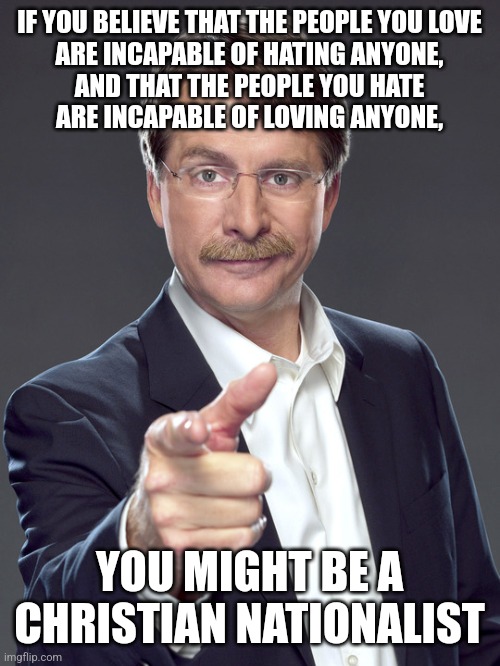 Everyone hates the people they fear to be a threat to the people they love. Love and hate are two sides of the same coin. | IF YOU BELIEVE THAT THE PEOPLE YOU LOVE
ARE INCAPABLE OF HATING ANYONE,
AND THAT THE PEOPLE YOU HATE
ARE INCAPABLE OF LOVING ANYONE, YOU MIGHT BE A
CHRISTIAN NATIONALIST | image tagged in jeff foxworthy,white nationalism,scumbag christian,conservative logic,love,hate | made w/ Imgflip meme maker