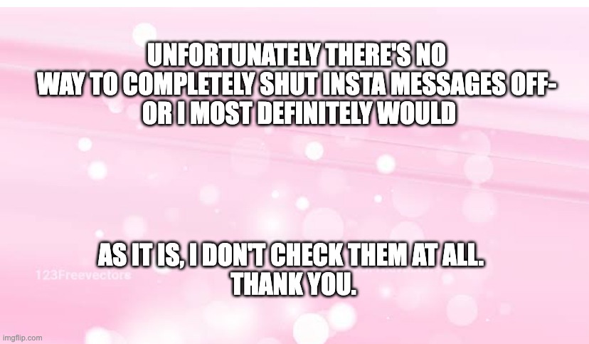 Message to Insta followers about messaging | UNFORTUNATELY THERE'S NO 


WAY TO COMPLETELY SHUT INSTA MESSAGES OFF- 


OR I MOST DEFINITELY WOULD; AS IT IS, I DON'T CHECK THEM AT ALL. 
THANK YOU. | image tagged in soft baby pink pastel background with sparkle bubbles,insta,messaging,don't bother | made w/ Imgflip meme maker