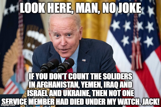 Biden Whisper | LOOK HERE, MAN, NO JOKE IF YOU DON'T COUNT THE SOLIDERS IN AFGHANISTAN, YEMEN, IRAQ AND ISRAEL AND UKRAINE, THEN NOT ONE SERVICE MEMBER HAD  | image tagged in biden whisper | made w/ Imgflip meme maker