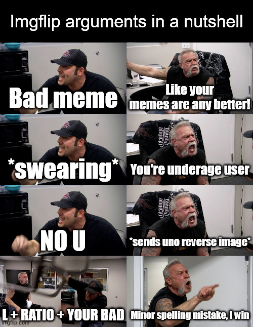 This is a joke, by the way. | Imgflip arguments in a nutshell; Bad meme; Like your memes are any better! You're underage user; *swearing*; NO U; *sends uno reverse image*; L + RATIO + YOUR BAD; Minor spelling mistake, I win | image tagged in american chopper extended,argument,meanwhile on imgflip,internet,american chopper argument | made w/ Imgflip meme maker